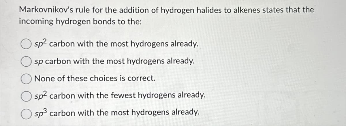 Markovnikov's rule for the addition of hydrogen halides to alkenes states that the
incoming hydrogen bonds to the:
sp² carbon with the most hydrogens already.
sp carbon with the most hydrogens already.
None of these choices is correct.
sp² carbon with the fewest hydrogens already.
sp³ carbon with the most hydrogens already.