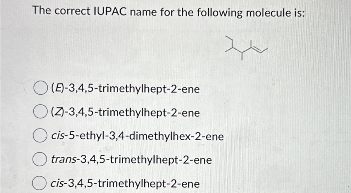 The correct IUPAC name for the following molecule is:
(E)-3,4,5-trimethylhept-2-ene
(Z)-3,4,5-trimethylhept-2-ene
cis-5-ethyl-3,4-dimethylhex-2-ene
trans-3,4,5-trimethylhept-2-ene
cis-3,4,5-trimethylhept-2-ene