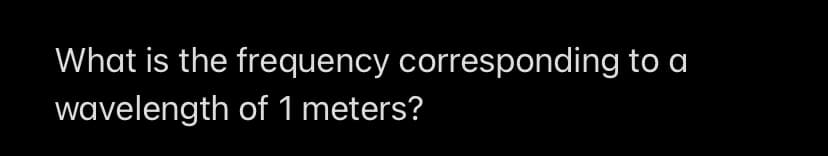 What is the frequency corresponding to a
wavelength of 1 meters?
