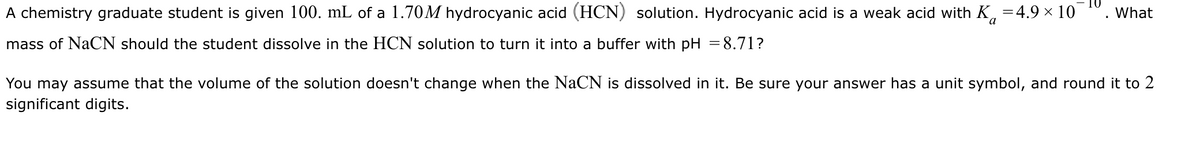 A chemistry graduate student is given 100. mL of a 1.70M hydrocyanic acid (HCN) solution. Hydrocyanic acid is a weak acid with K =4.9 × 10
mass of NaCN should the student dissolve in the HCN solution to turn it into a buffer with pH 8.71?
What
a
You may assume that the volume of the solution doesn't change when the NaCN is dissolved in it. Be sure your answer has a unit symbol, and round it to 2
significant digits.