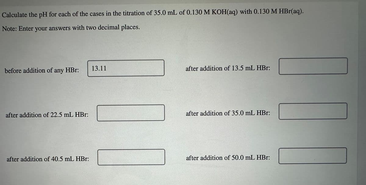 Calculate the pH for each of the cases in the titration of 35.0 mL of 0.130 M KOH(aq) with 0.130 M HBr(aq).
Note: Enter your answers with two decimal places.
before addition of any HBr:
13.11
after addition of 13.5 mL HBr:
after addition of 22.5 mL HBr:
after addition of 35.0 mL HBr:
after addition of 40.5 mL HBr:
after addition of 50.0 mL HBr: