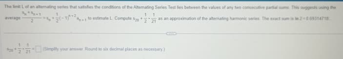 The limit L of an alternating series that satisfies the conditions of the Alternating Series Test lies between the values of any two consecutive partial sums. This suggests using the
(-1) to estimate L. Compute 520 + as an approximation of the alternating harmonic series. The exact sum is In 2-0.69314718
average
2
1 1
520 (Simplify your answer. Round to six decimal places as necessary)