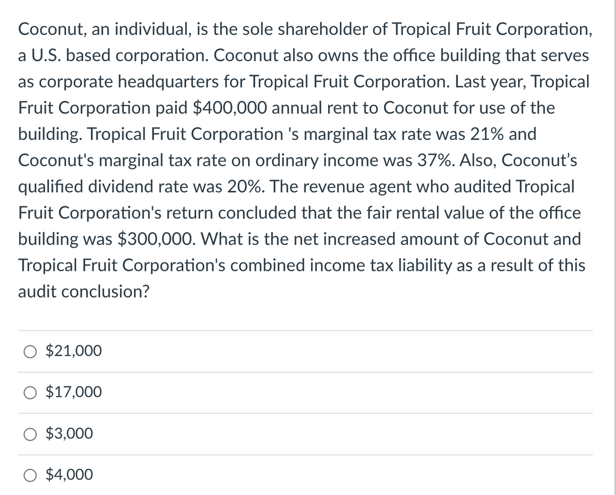 Coconut, an individual, is the sole shareholder of Tropical Fruit Corporation,
a U.S. based corporation. Coconut also owns the office building that serves
as corporate headquarters for Tropical Fruit Corporation. Last year, Tropical
Fruit Corporation paid $400,000 annual rent to Coconut for use of the
building. Tropical Fruit Corporation 's marginal tax rate was 21% and
Coconut's marginal tax rate on ordinary income was 37%. Also, Coconut's
qualified dividend rate was 20%. The revenue agent who audited Tropical
Fruit Corporation's return concluded that the fair rental value of the office
building was $300,000. What is the net increased amount of Coconut and
Tropical Fruit Corporation's combined income tax liability as a result of this
audit conclusion?
$21,000
$17,000
$3,000
$4,000