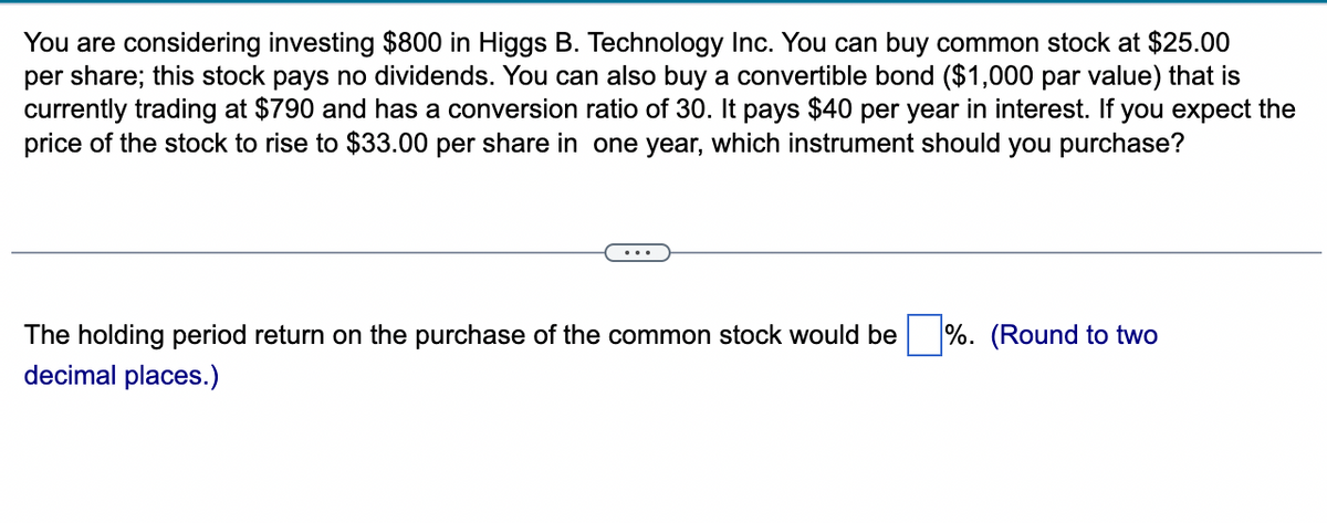 You are considering investing $800 in Higgs B. Technology Inc. You can buy common stock at $25.00
per share; this stock pays no dividends. You can also buy a convertible bond ($1,000 par value) that is
currently trading at $790 and has a conversion ratio of 30. It pays $40 per year in interest. If you expect the
price of the stock to rise to $33.00 per share in one year, which instrument should you purchase?
The holding period return on the purchase of the common stock would be %. (Round to two
decimal places.)
