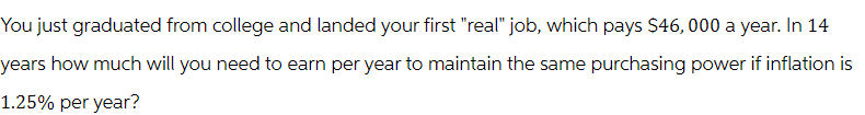 You just graduated from college and landed your first "real" job, which pays $46,000 a year. In 14
years how much will you need to earn per year to maintain the same purchasing power if inflation is
1.25% per year?