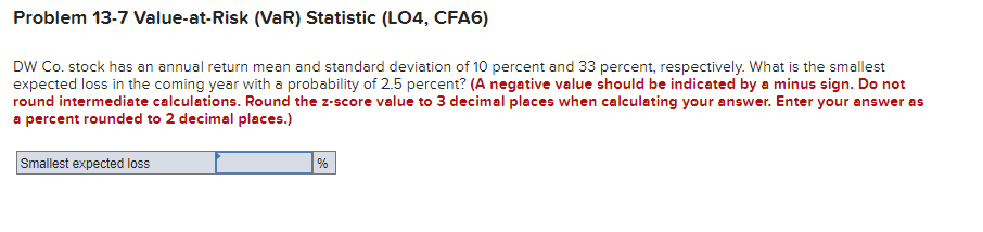 Problem 13-7 Value-at-Risk (VaR) Statistic (LO4, CFA6)
DW Co. stock has an annual return mean and standard deviation of 10 percent and 33 percent, respectively. What is the smallest
expected loss in the coming year with a probability of 2.5 percent? (A negative value should be indicated by a minus sign. Do not
round intermediate calculations. Round the z-score value to 3 decimal places when calculating your answer. Enter your answer as
a percent rounded to 2 decimal places.)
Smallest expected loss
%