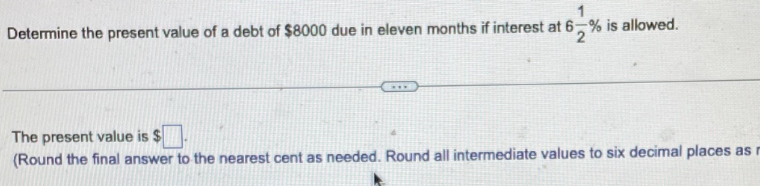 Determine the present value of a debt of $8000 due in eleven months if interest at 6-% is allowed.
The present value is $
(Round the final answer to the nearest cent as needed. Round all intermediate values to six decimal places as r