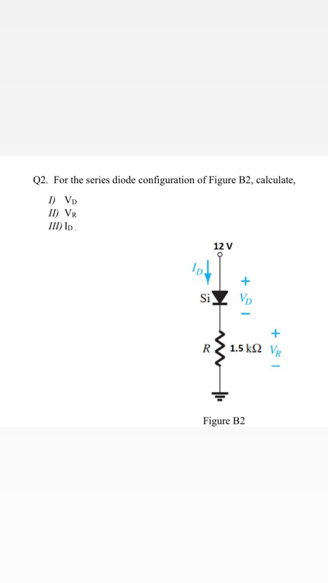 Q2. For the series diode configuration of Figure B2, calculate,
I) VD
II) VR
III) I .
12 V
+
Si
VD
R
1.5 kΩ V
Figure B2
