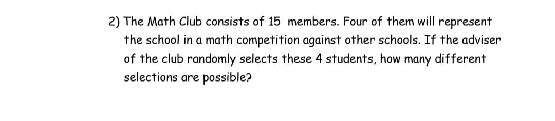 2) The Math Club consists of 15 members. Four of them will represent
the school in a math competition against other schools. If the adviser
of the club randomly selects these 4 students, how
selections are possible?
many
different
