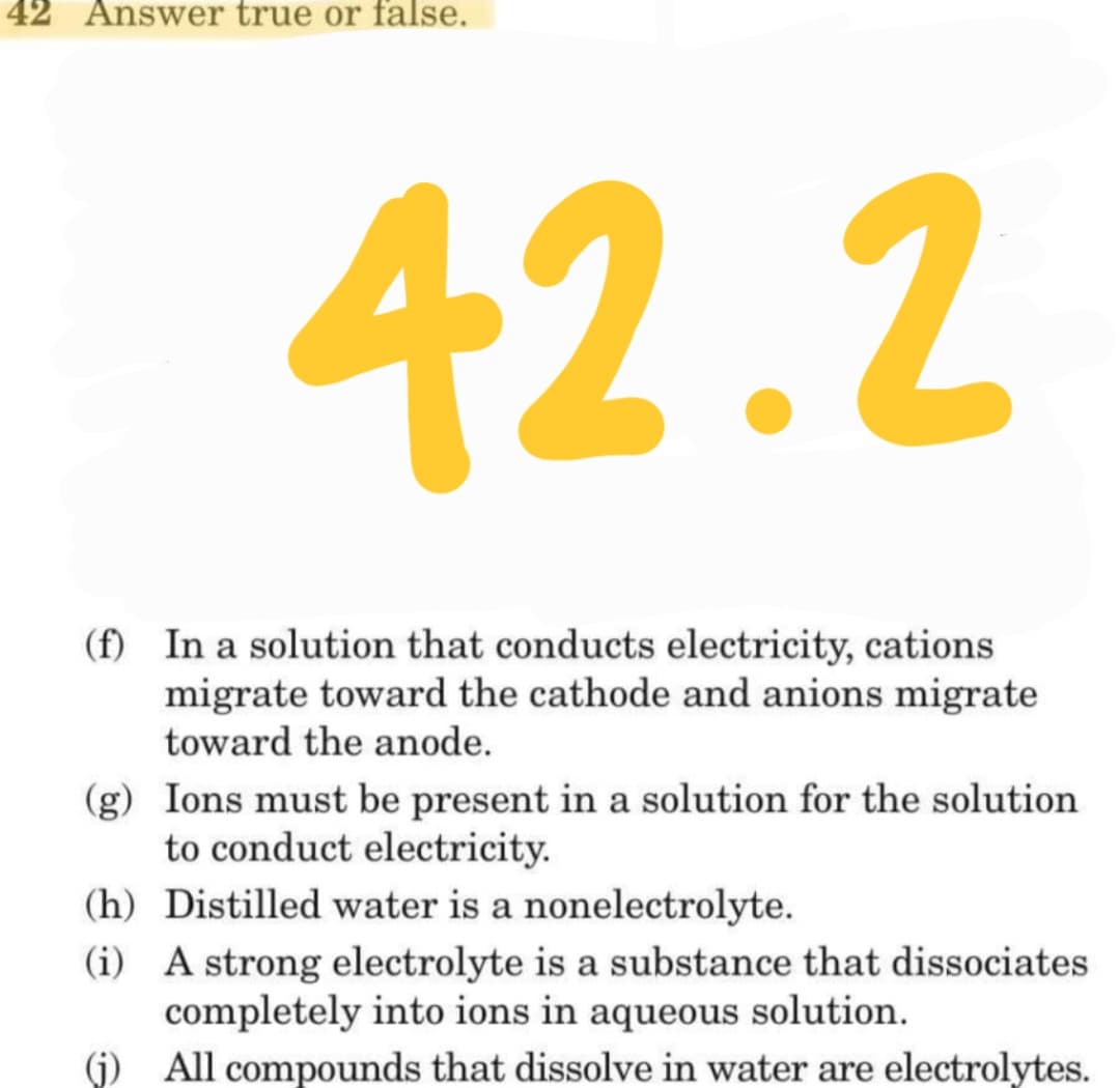 42 Answer true or false.
42.2
(f) In a solution that conducts electricity, cations
migrate toward the cathode and anions migrate
toward the anode.
(g) Ions must be present in a solution for the solution
to conduct electricity.
(h) Distilled water is a nonelectrolyte.
(i) A strong electrolyte is a substance that dissociates
completely into ions in aqueous solution.
(j) All compounds that dissolve in water are electrolytes.
