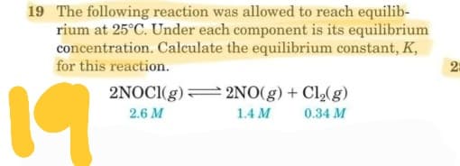 19 The following reaction was allowed to reach equilib-
rium at 25°C. Under each component is its equilibrium
concentration. Calculate the equilibrium constant, K,
for this reaction.
19
2NOCI(g)= 2NO(g) + Cl2(g)
2.6 M
1.4 M
0.34 M
