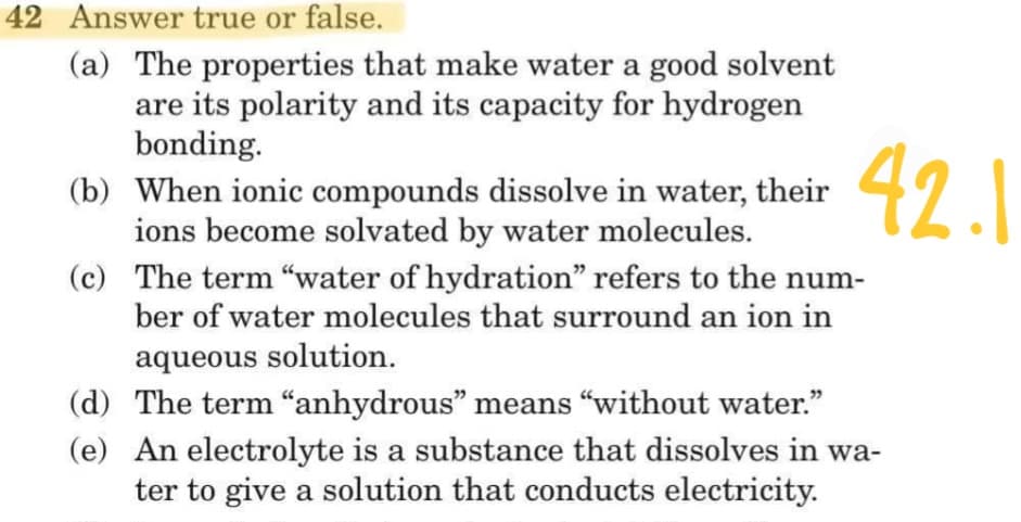 42 Answer true or false.
(a) The properties that make water a good solvent
are its polarity and its capacity for hydrogen
bonding.
(b) When ionic compounds dissolve in water, their
ions become solvated by water molecules.
42.1
(c) The term "water of hydration" refers to the num-
ber of water molecules that surround an ion in
aqueous solution.
(d) The term "“anhydrous" means "without water."
(e) An electrolyte is a substance that dissolves in wa-
ter to give a solution that conducts electricity.
