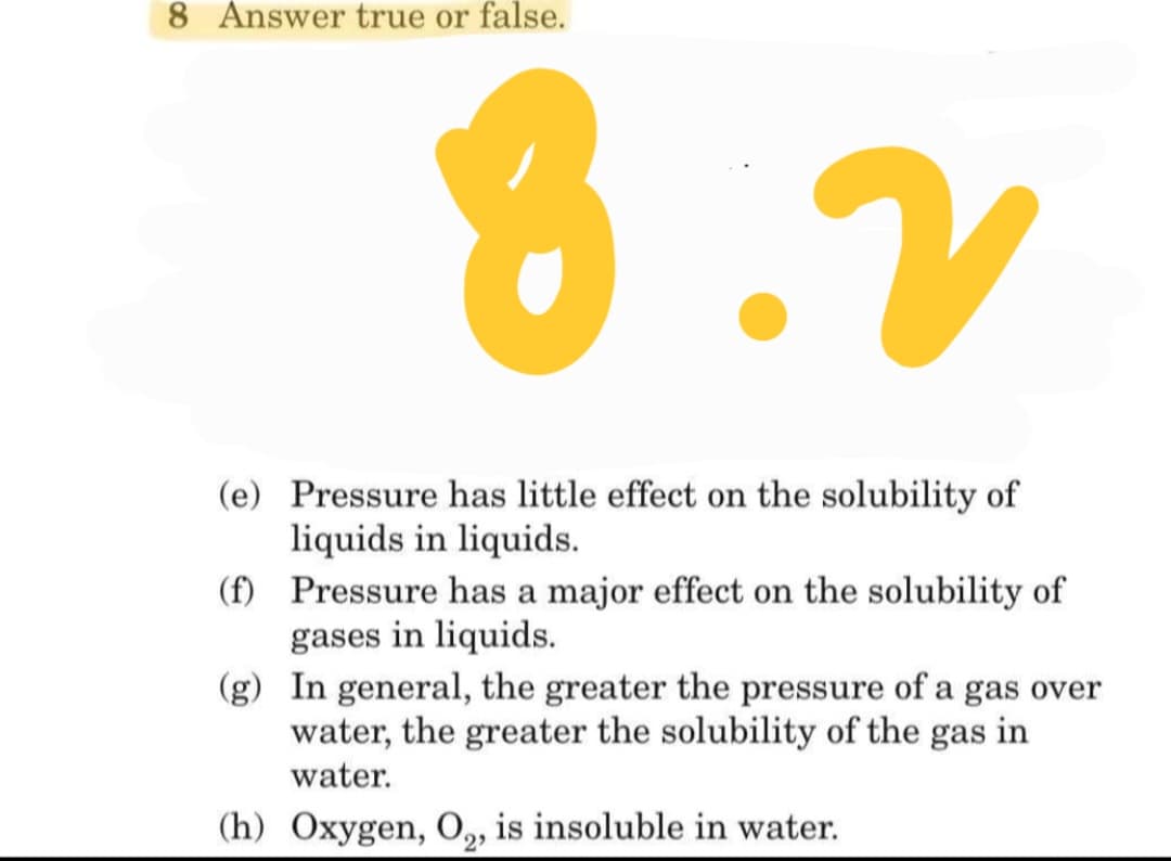 8 Answer true or false.
8.V
(e) Pressure has little effect on the solubility of
liquids in liquids.
(f) Pressure has a major effect on the solubility of
gases in liquids.
(g) In general, the greater the pressure of a gas over
water, the greater the solubility of the gas in
water.
(h) Oxygen, O, is insoluble in water.
2
