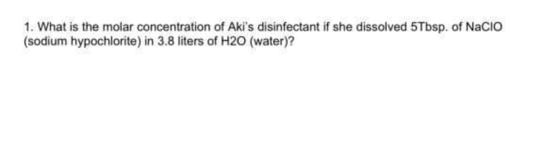 1. What is the molar concentration of Aki's disinfectant if she dissolved 5Tbsp. of NaCIO
(sodium hypochlorite) in 3.8 liters of H20 (water)?

