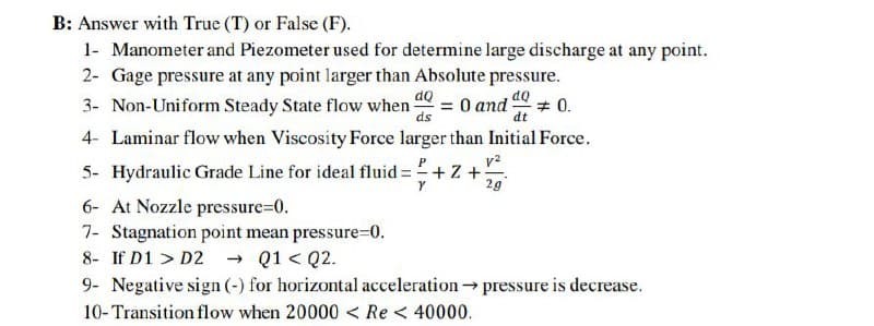 B: Answer with True (T) or False (F).
1- Manometer and Piezometer used for determine large discharge at any point.
2- Gage pressure at any point larger than Absolute pressure.
3- Non-Uniform Steady State flow when
= 0 and
ds
# 0.
dt
4- Laminar flow when Viscosity Force larger than Initial Force.
5- Hydraulic Grade Line for ideal fluid :
v?
+ Z +
2g
6- At Nozzle pressure=D0.
7- Stagnation point mean pressure=0.
- Q1 < Q2.
8- If D1 > D2
9- Negative sign (-) for horizontal acceleration pressure is decrease.
10-Transition flow when 20000 < Re < 40000.
