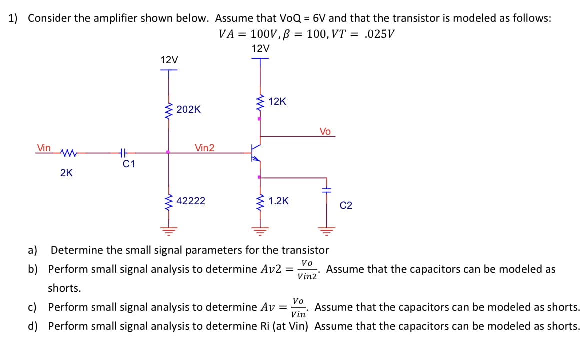 1) Consider the amplifier shown below. Assume that VoQ = 6V and that the transistor is modeled as follows:
VA= 100V, p = 100, VT = .025V
12V
Vin
WW
2K
HH
C1
12V
202K
Vin2
42222
12K
1.2K
Vo
a) Determine the small signal parameters for the transistor
Vo
b) Perform small signal analysis to determine Av2
Vin2
shorts.
=
C2
Assume that the capacitors can be modeled as
Vo
Assume that the capacitors can be modeled as shorts.
Vin
c) Perform small signal analysis to determine Av =
d) Perform small signal analysis to determine Ri (at Vin) Assume that the capacitors can be modeled as shorts.