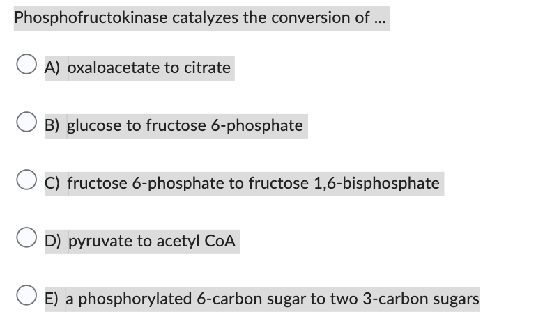 Phosphofructokinase catalyzes the conversion of ...
A) oxaloacetate to citrate
OB) glucose to fructose 6-phosphate
C) fructose 6-phosphate to fructose 1,6-bisphosphate
D) pyruvate to acetyl CoA
E) a phosphorylated 6-carbon sugar to two 3-carbon sugars