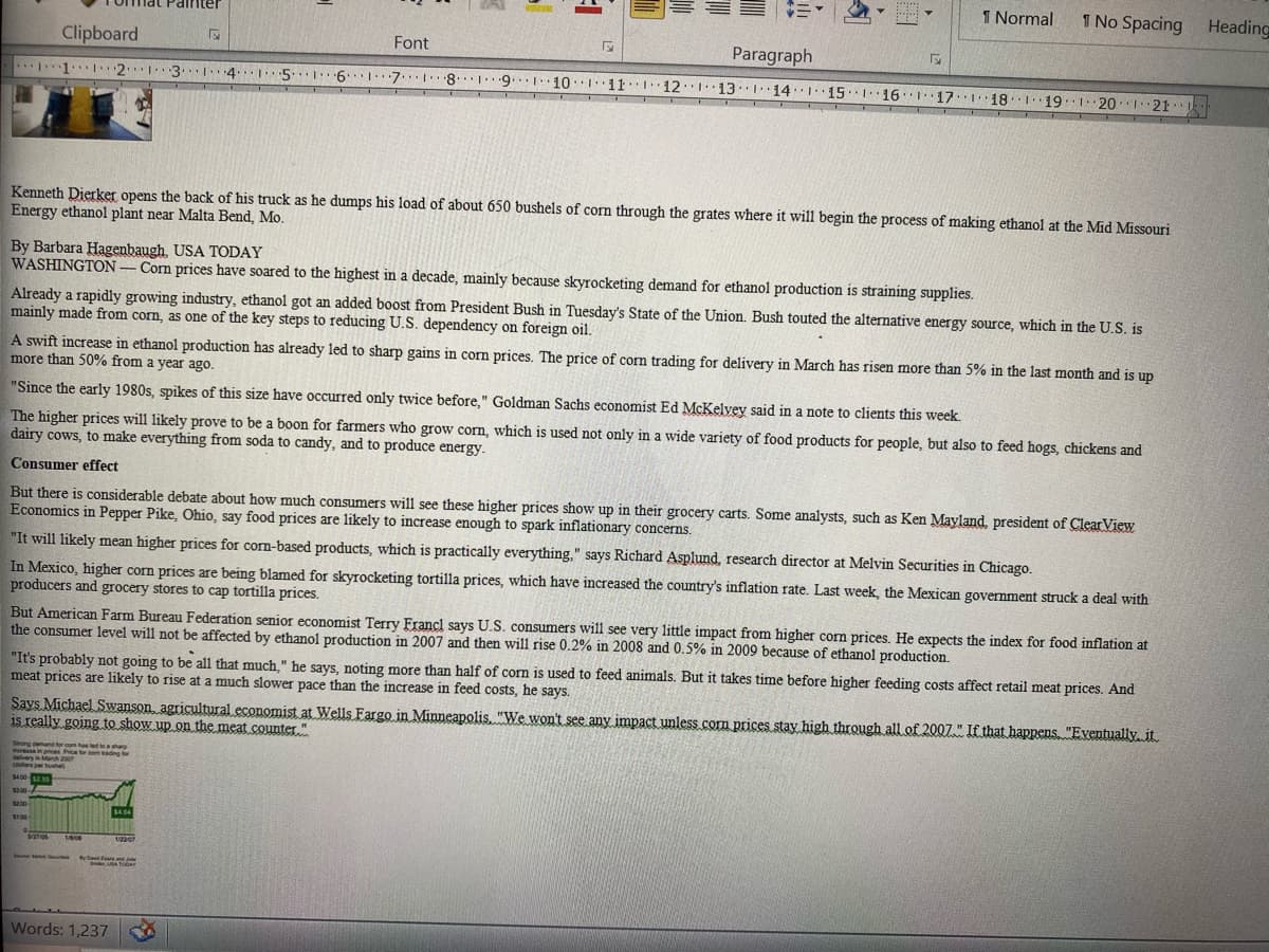 1 Normal
1 No Spacing Heading
Tnat Painter
Clipboard
Font
Paragraph
1 213
7.. 8. 9... 10111112113114 I 151161171 181191 20I 21
....
.....
191 20121
Kenneth Dierker opens the back of his truck as he dumps his load of about 650 bushels of corn through the grates where it will begin the process of making ethanol at the Mid Missouri
Energy ethanol plant near Malta Bend, Mo.
By Barbara Hagenbaugh. USA TODAY
WASHINGTON-Com prices have soared to the highest in a decade, mainly because skyrocketing demand for ethanol production is straining supplies.
Already a rapidly growing industry, ethanol got an added boost from President Bush in Tuesday's State of the Union. Bush touted the alternative energy source, which in the U.S. is
mainly made from corn, as one of the key steps to reducing U.S. dependency on foreign oil.
A swift increase in ethanol production has already led to sharp gains in corn prices. The price of corm trading for delivery in March has risen more than 5% in the last month and is up
more than 50% from a year ago.
"Since the early 1980s, spikes of this size have occurred only twice before," Goldman Sachs economist Ed McKelyey said in a note to clients this week.
The higher prices will likely prove to be a boon for farmers who grow corn, which is used not only in a wide variety of food products for people, but also to feed hogs, chickens and
dairy cows, to make everything from soda to candy, and to produce energy.
Consumer effect
But there is considerable debate about how much consumers will see these higher prices show up in their grocery carts. Some analysts, such as Ken Mayland, president of ClearView
Economics in Pepper Pike, Ohio, say food prices are likely to increase enough to spark inflationary concerns.
"It will likely mean higher prices for corn-based products, which is practically everything," says Richard Asplund, research director at Melvin Securities in Chicago.
In Mexico, higher com prices are being blamed for skyrocketing tortilla prices, which have increased the country's inflation rate. Last week, the Mexican government struck a deal with
producers and grocery stores to cap tortilla prices.
But American Farm Bureau Federation senior economist Terry Francl says U.S. consumers will see very little impact from higher com prices. He expects the index for food inflation at
the consumer level will not be affected by ethanol production in 2007 and then will rise 0.2% in 2008 and 0.5% in 2009 because of ethanol production.
"It's probably not going to be all that much" he says, noting more than half of com is used to feed animals. But it takes time before higher feeding costs affect retail meat prices. And
meat prices are likely to rise at a much slower pace than the increase in feed costs, he says.
Says Michael Swanson agricultural economist at Wells Fargo in Minneapolis. "We won't see any impact unless.com prices stay high through all of 2007." If that happens "Eventually, it.
is really going to show up .on the meat .counter."
Strong emand for co has led to shar
Price or com ading lor
ease
elvery in March 2007
dars per bushel
$400 5
$300-
s200
$4.04
S100
1/220
A ToGAY
Words: 1,237
