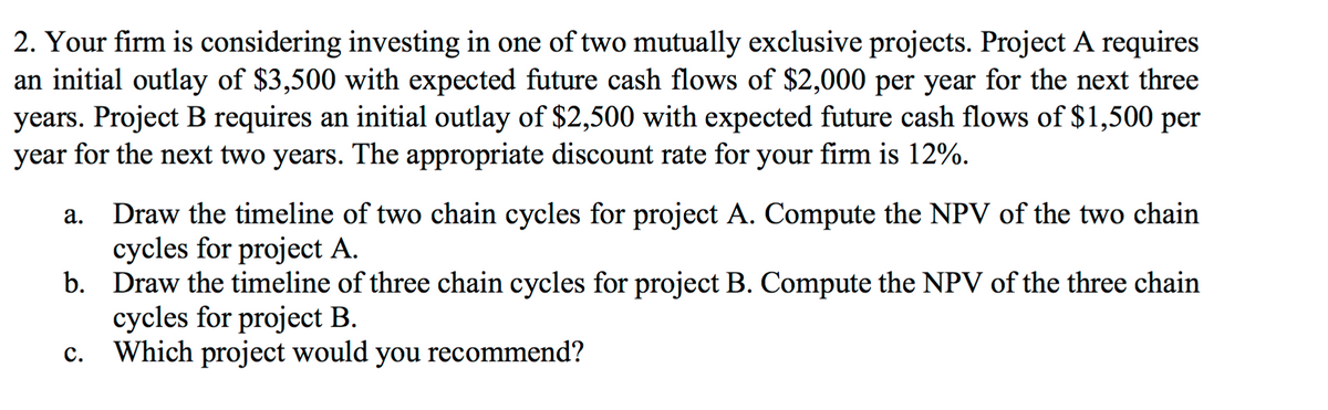 2. Your firm is considering investing in one of two mutually exclusive projects. Project A requires
an initial outlay of $3,500 with expected future cash flows of $2,000 per year for the next three
years. Project B requires an initial outlay of $2,500 with expected future cash flows of $1,500 per
year for the next two years. The appropriate discount rate for your firm is 12%.
Draw the timeline of two chain cycles for project A. Compute the NPV of the two chain
cycles for project A.
b.
а.
Draw the timeline of three chain cycles for project B. Compute the NPV of the three chain
cycles for project B.
Which project would you recommend?
с.
