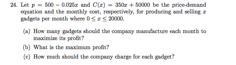 24. Let p 500 0.025 and C(z) = 350x + 50000 be the price-demand
equation and the monthly cost, respectively, for producing and selling
gadgets per month where 0 x < 20000.
(a) How many gadgets should the company manufacture each month to
maximize its profit?
(b) What is the maximum profit?
(c) How much should the company charge for each gadget?
