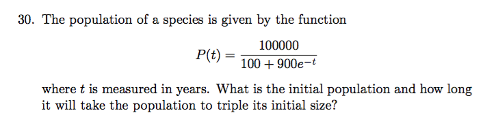 30. The population of a species is given by the function
100000
P(t)
100900e-t
where t is measured in years. What is the initial population and how long
it will take the population to triple its initial size?
