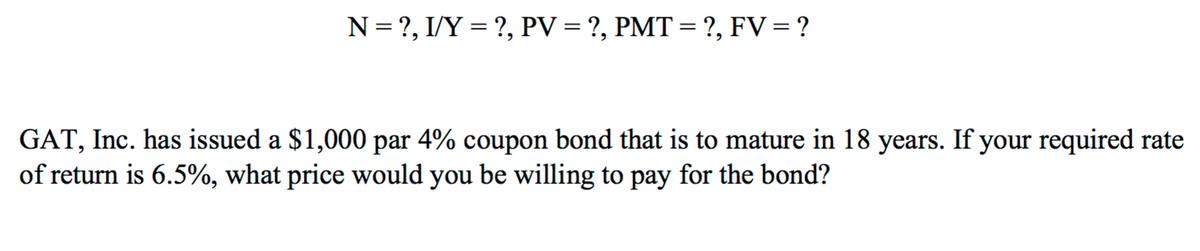 N = ?, I/Y = ?, PV = ?, PMT = ?, FV= ?
%3D
GAT, Inc. has issued a $1,000 par 4% coupon bond that is to mature in 18 years. If your required rate
of return is 6.5%, what price would you be willing to pay for the bond?
