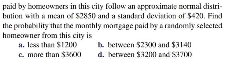 paid by homeowners in this city follow an approximate normal distri-
bution with a mean of $2850 and a standard deviation of $420. Find
the probability that the monthly mortgage paid by a randomly selected
homeowner from this city is
a. less than $1200
b. between $2300 and $3140
d. between $3200 and $3700
c. more than $3600
