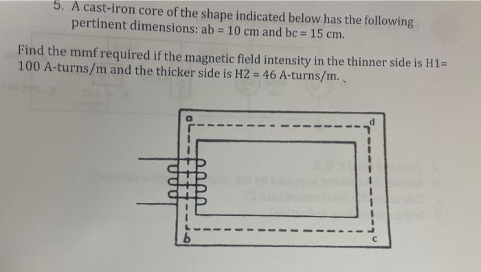 5. A cast-iron core of the shape indicated below has the following
pertinent dimensions: ab = 10 cm and bc = 15 cm.
Find the mmf required if the magnetic field intensity in the thinner side is H1=
100 A-turns/m and the thicker side is H2 = 46 A-turns/m.
b
2011