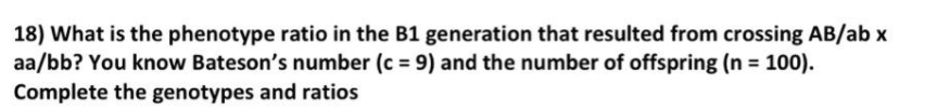 18) What is the phenotype ratio in the B1 generation that resulted from crossing AB/ab x
aa/bb? You know Bateson's number (c = 9) and the number of offspring (n 100).
Complete the genotypes and ratios
%3D
