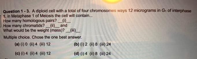Question 1-3. A diploid cell with a total of four chromosomes ways 12 micrograms in G1 of interphase
1. in Metaphase 1 of Meiosis the cell will contain...
How many homologous pairs?_(1)_
How many chromatids?_(ii)_ and
What would be the weight (mass)?(iii)__
Multiple choice. Chose the one best answer.
(a) (i) 0 (i) 4 (i 12
(b) (i) 2 (ii) 8 (i) 24
(c) (1) 4 (i) 4 (i) 12
(d) (1) 4 (i) 8 (i 24

