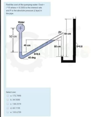 Find the cost of the pumping water: Cost=
r*P. where r 0.3353 is the interest rate
and Pis the absolute pressure )( kpa) in
the pipe
Water
Air
60 cm
50'cm
40 cm
50 cm
S-0.8
S-0.5
45 deg
Select one
a. 172.7898
b. 34.5580
c. 138.2319
d. 69.1159
e 103 6739
