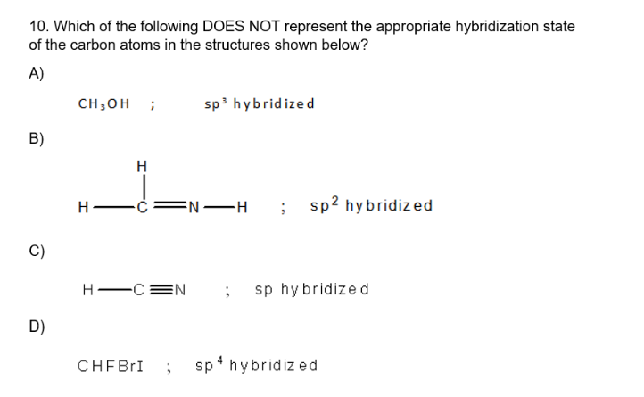 10. Which of the following DOES NOT represent the appropriate hybridization state
of the carbon atoms in the structures shown below?
A)
B)
C)
D)
CH₂OH ;
H-
H
sp³ hybridized
C FN-H ;
CHFBrI ;
sp² hybridized
H-CEN ; sp hybridized
sp 4 hybridized