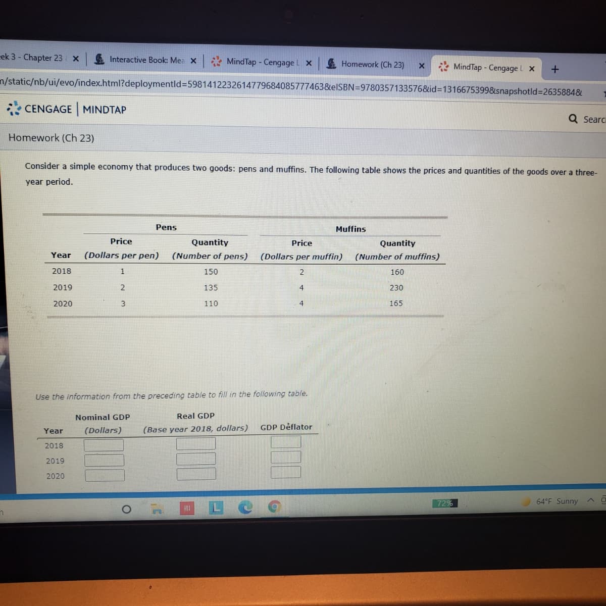 cek 3 - Chapter 23
Interactive Book: Mea X
MindTap - Cengage L X
A Homework (Ch 23)
* MindTap - Cengage L x
n/static/nb/ui/evo/index.html?deploymentld%3D5981412232614779684085777463&elSBN=9780357133576&id=1316675399&snapshotld%=2635884&
CENGAGE MINDTAP
Q Searci
Homework (Ch 23)
Consider a simple economy that produces two goods: pens and muffins. The following table shows the prices and quantities of the goods over a three-
year period.
Pens
Muffins
Price
Quantity
Price
Quantity
Year
(Dollars per pen)
(Number of pens)
(Dollars per muffin)
(Number of muffins)
2018
1
150
160
2019
2
135
4
230
2020
110
4
165
Use the information from the preceding table to fill in the following table.
Nominal GDP
Real GDP
(Dollars)
(Base year 2018, dollars)
GDP Dėflator
Year
2018
2019
2020
72%
64°F Sunny
