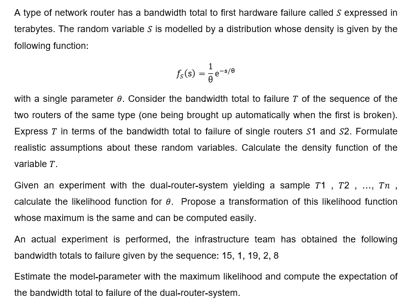 A type of network router has a bandwidth total to first hardware failure called S expressed in
terabytes. The random variable S is modelled by a distribution whose density is given by the
following function:
1
fs(s) = 1/-e-
9-5/8
with a single parameter 8. Consider the bandwidth total to failure T of the sequence of the
two routers of the same type (one being brought up automatically when the first is broken).
Express T in terms of the bandwidth total to failure of single routers S1 and S2. Formulate
realistic assumptions about these random variables. Calculate the density function of the
variable T.
Tn ,
Given an experiment with the dual-router-system yielding a sample T1, T2, .
calculate the likelihood function for 8. Propose a transformation of this likelihood function
whose maximum is the same and can be computed easily.
An actual experiment is performed, the infrastructure team has obtained the following
bandwidth totals to failure given by the sequence: 15, 1, 19, 2, 8
Estimate the model-parameter with the maximum likelihood and compute the expectation of
the bandwidth total to failure of the dual-router-system.