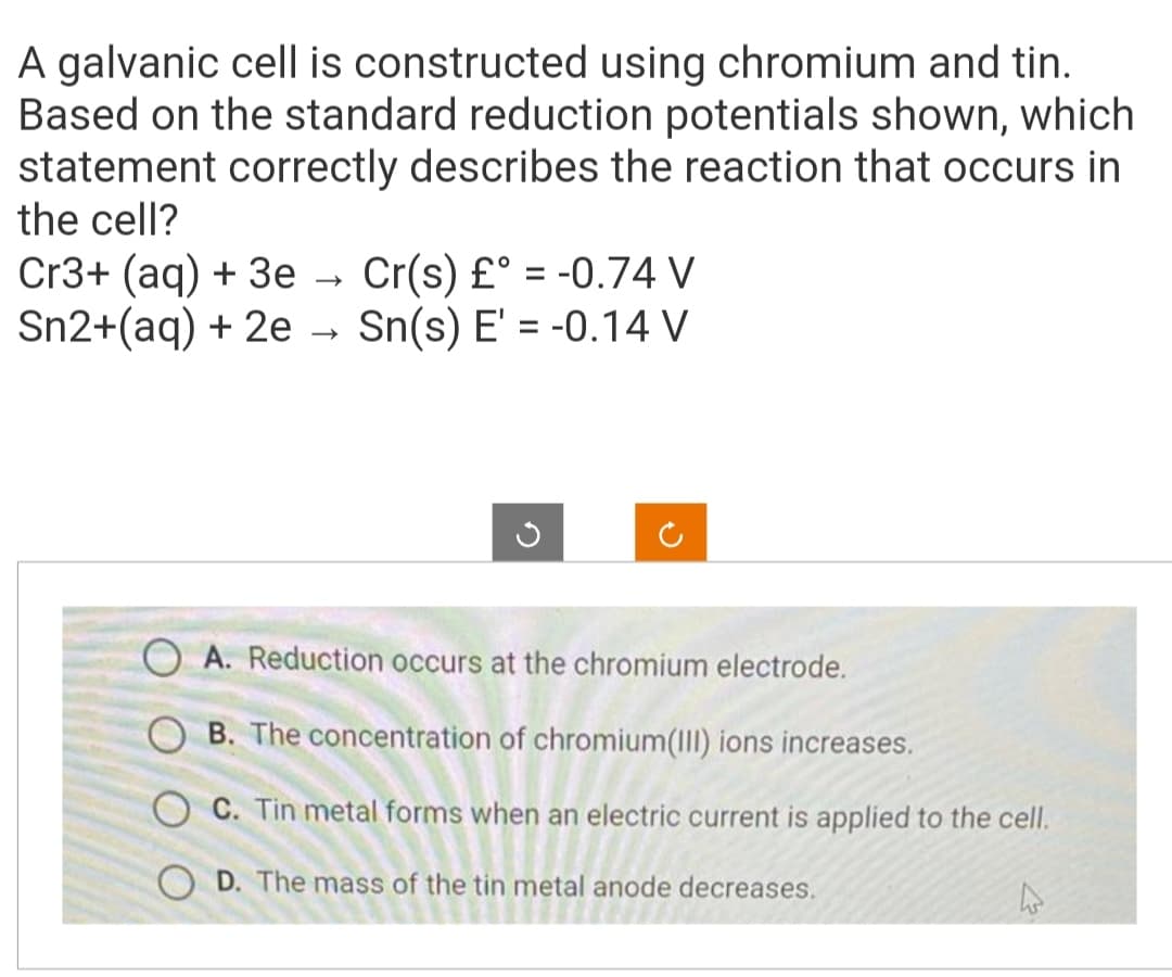 A galvanic cell is constructed using chromium and tin.
Based on the standard reduction potentials shown, which
statement correctly describes the reaction that occurs in
the cell?
Cr3+ (aq) + 3e Cr(s) £° = -0.74 V
Sn2+(aq) + 2e → Sn(s) E' = -0.14 V
G
A. Reduction occurs at the chromium electrode.
B. The concentration of chromium(III) ions increases.
OC. Tin metal forms when an electric current is applied to the cell.
OD. The mass of the tin metal anode decreases.
4