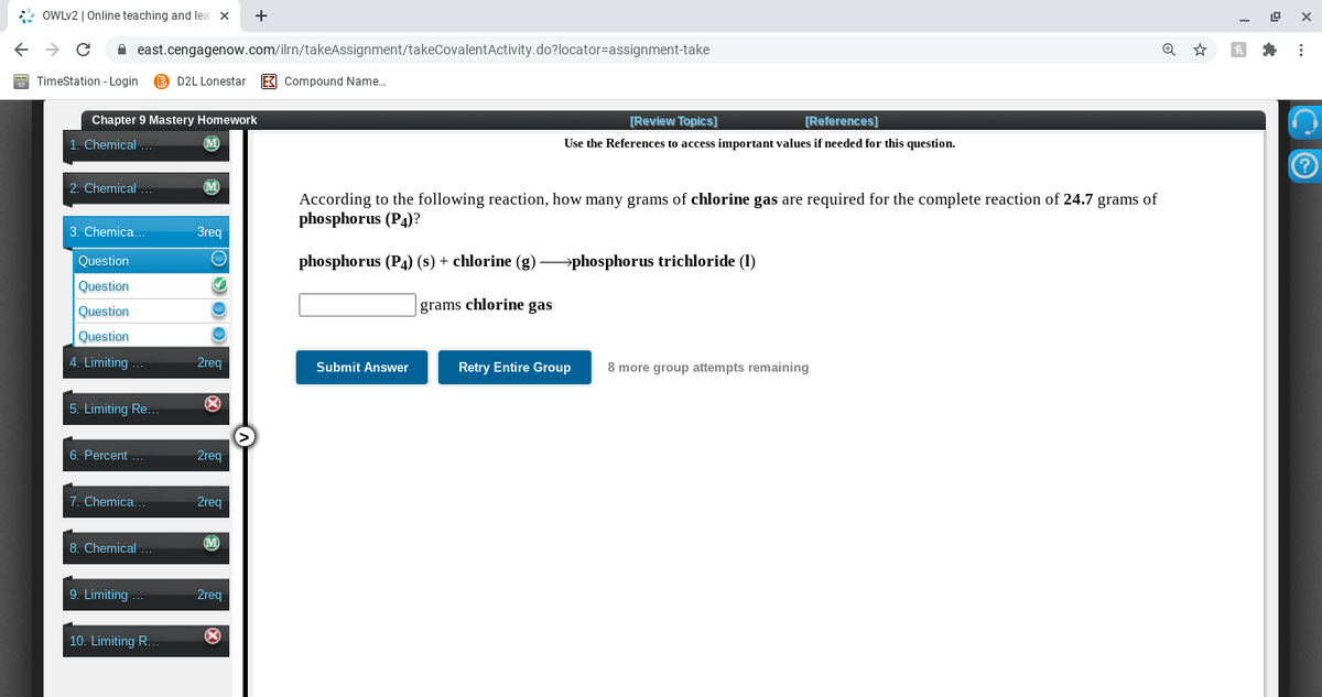 * OWLV2 | Online teaching and lea x
+
A east.cengagenow.com/ilrn/takeAssignment/takeCovalentActivity.do?locator=assignment-take
* :
TimeStation - Login
B D2L Lonestar
E3 Compound Name.
Chapter 9 Mastery Homework
[Review Topics]
[References)
1. Chemical
Use the References to access important values
needed for this question.
2. Chemical ...
According to the following reaction, how many grams of chlorine gas are required for the complete reaction of 24.7 grams of
phosphorus (P4)?
3. Chemica.
3req
Question
phosphorus (P4) (s) + chlorine (g) →phosphorus trichloride (1)
Question
Question
grams chlorine gas
Question
4. Limiting
2reg
Submit Answer
Retry Entire Group
8 more group attempts remaining
5. Limiting Re.
6. Percent
2reg
7. Chemica.
2req
8. Chemical
M)
9. Limiting
2req
10. Limiting R.
