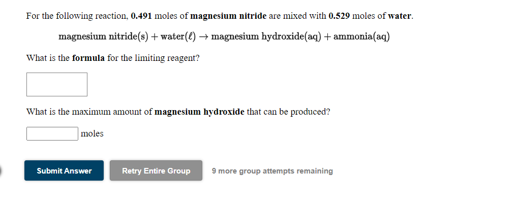 For the following reaction, 0.491 moles of magnesium nitride are mixed with 0.529 moles of water.
magnesium nitride(s) + water(£) → magnesium hydroxide(aq) + ammonia(aq)
What is the formula for the limiting reagent?
What is the maximum amount of magnesium hydroxide that can be produced?
moles
Submit Answer
Retry Entire Group
9 more group attempts remaining
