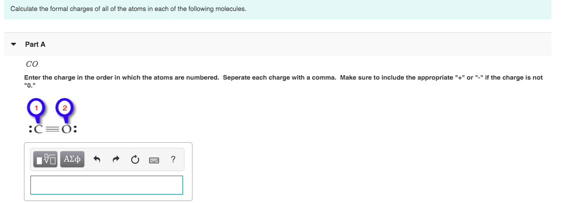 Calculate the formal charges of all of the atoms in each of the following molecules.
Part A
CO
Enter the charge in the order in which the atoms are numbered. Seperate each charge with a comma. Make sure to include the appropriate "+" or "-" if the charge is not
"O.
:C=0:
Πν ΑΣφ
