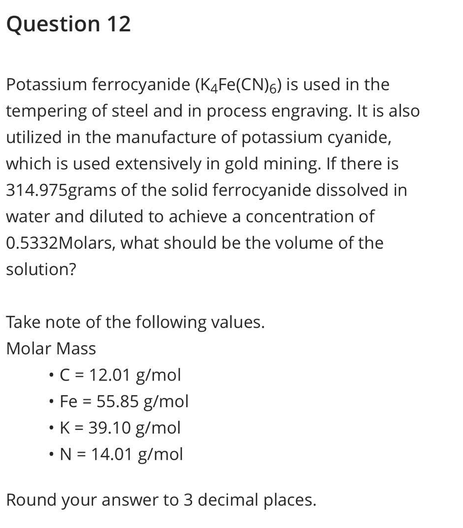 Question 12
Potassium ferrocyanide (K4Fe(CN)6) is used in the
tempering of steel and in process engraving. It is also
utilized in the manufacture of potassium cyanide,
which is used extensively in gold mining. If there is
314.975grams of the solid ferrocyanide dissolved in
water and diluted to achieve a concentration of
0.5332Molars, what should be the volume of the
solution?
Take note of the following values.
Molar Mass
• C = 12.01 g/mol
• Fe = 55.85 g/mol
• K = 39.10 g/mol
• N = 14.01 g/mol
Round your answer to 3 decimal places.