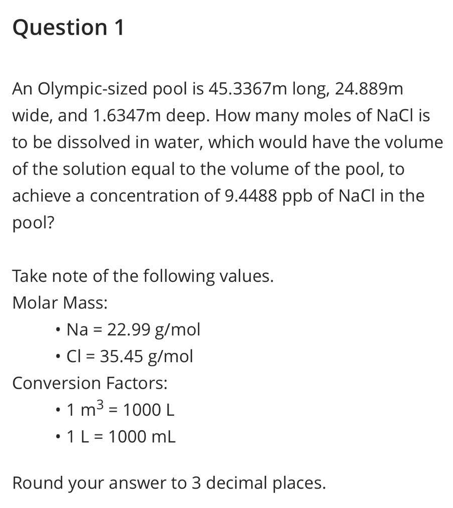 Question 1
An Olympic-sized pool is 45.3367m long, 24.889m
wide, and 1.6347m deep. How many moles of NaCl is
to be dissolved in water, which would have the volume
of the solution equal to the volume of the pool, to
achieve a concentration of 9.4488 ppb of NaCl in the
pool?
Take note of the following values.
Molar Mass:
• Na = 22.99 g/mol
●
Cl = 35.45 g/mol
Conversion Factors:
• 1 m³ = 1000 L
• 1 L = 1000 mL
Round your answer to 3 decimal places.