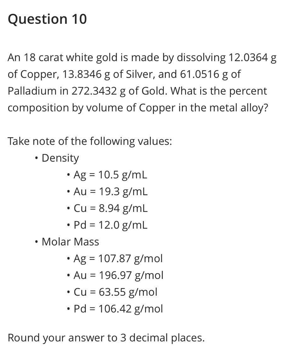 Question 10
An 18 carat white gold is made by dissolving 12.0364 g
of Copper, 13.8346 g of Silver, and 61.0516 g of
Palladium in 272.3432 g of Gold. What is the percent
composition by volume of Copper in the metal alloy?
Take note of the following values:
• Density
• Ag = 10.5 g/mL
• Au = 19.3 g/mL
●
●
Cu = 8.94 g/mL
Pd = 12.0 g/mL
• Molar Mass
●
• Ag = 107.87 g/mol
• Au = 196.97 g/mol
●
Cu = 63.55 g/mol
• Pd = 106.42 g/mol
Round your answer to 3 decimal places.