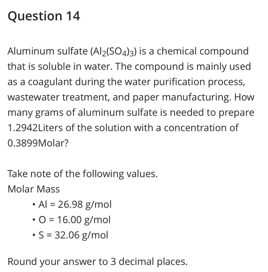 Question 14
Aluminum sulfate (Al2(SO4)3) is a chemical compound
that is soluble in water. The compound is mainly used
as a coagulant during the water purification process,
wastewater treatment, and paper manufacturing. How
many grams of aluminum sulfate is needed to prepare
1.2942Liters of the solution with a concentration of
0.3899Molar?
Take note of the following values.
Molar Mass
• Al = 26.98 g/mol
• O = 16.00 g/mol
• S = 32.06 g/mol
Round your answer to 3 decimal places.