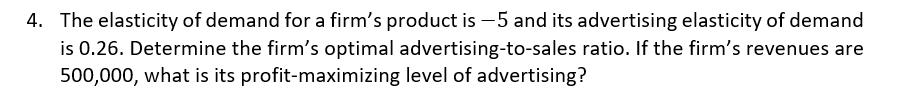 4. The elasticity of demand for a firm's product is -5 and its advertising elasticity of demand
is 0.26. Determine the firm's optimal advertising-to-sales ratio. If the firm's revenues are
500,000, what is its profit-maximizing level of advertising?
