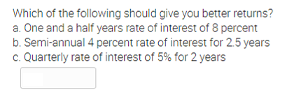 Which of the following should give you better returns?
a. One and a half years rate of interest of 8 percent
b. Semi-annual 4 percent rate of interest for 2.5 years
c. Quarterly rate of interest of 5% for 2 years