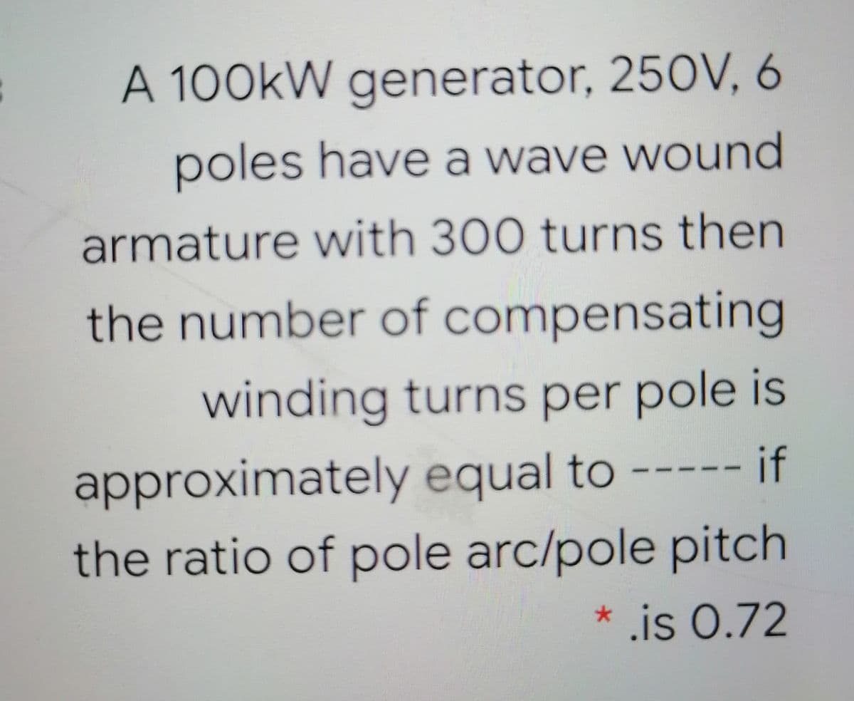 A 100KW generator, 250V, 6
poles have a wave wound
armature with 300 turns then
the number of compensating
winding turns per pole is
approximately equal to ----- if
the ratio of pole arc/pole pitch
* is 0.72
