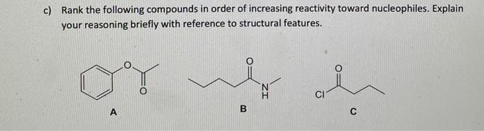 c) Rank the following compounds in order of increasing reactivity toward nucleophiles. Explain
your reasoning briefly with reference to structural features.
or wy
CI
A
