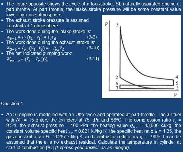 The figure opposite shows the cycle of a four-stroke, SI, naturally aspirated engine at
part throttle. At part throttle, the intake stroke pressure will be some constant value
lower than one atmosphere.
· The exhaust stroke pressure is assumed
constant at 1 atmosphere.
· The work done during the intake stroke is:
W. -1 = P; (V-V6) = P;Va
· The work done during the exhaust stroke is:
Ws-6 = Pex (Vs-V6) = -PexVa
The net indicated pumping work:
3
(3-9)
(3-10)
Wpump = (P – Pex)Va
(3-11)
Question 1
· An Sl engine is modelled with an Otto cycle and operated at part throttle. The air-fuel
with AF = 15 enters the cylinders at 75 kPa and 58°C. The compression ratio r. =
9.5:1, the exhaust pressure = 100 kPa, the heating value QHv = 43,000 kJ/kg, the
constant volume specific heat c, = 0.821 kJ/kg-K, the specific heat ratio k = 1.35, the
gas constant of air R = 0.287 kJ/kg-K, and combustion efficiency n. =
assumed that there is no exhaust residual. Calculate the temperature in cylinder at
start of combustion [°C] (Express your answer as an integer).
96%. It can be
2 O7
