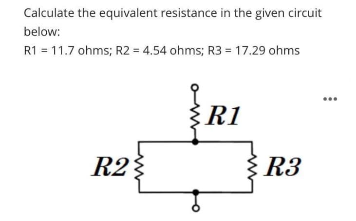 Calculate the equivalent resistance in the given circuit
below:
R1 = 11.7 ohms; R2 = 4.54 ohms; R3 = 17.29 ohms
R2}
R1
R3