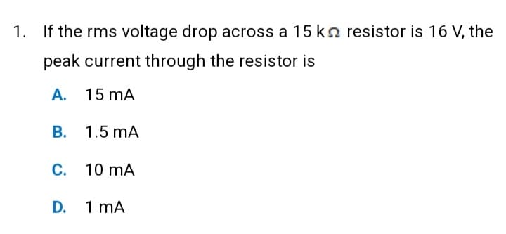 1. If the rms voltage drop across a 15 kn resistor is 16 V, the
peak current through the resistor is
A. 15 MA
B. 1.5 MA
C. 10 mA
D. 1 mA