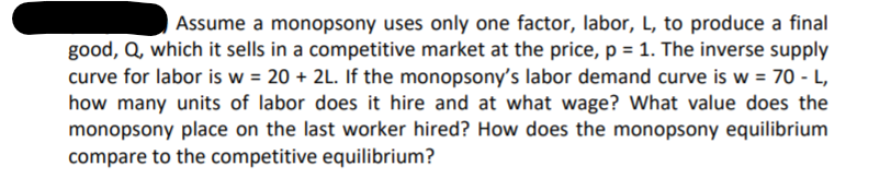 Assume a monopsony uses only one factor, labor, L, to produce a final
good, Q, which it sells in a competitive market at the price, p = 1. The inverse supply
curve for labor is w = 20 + 2L. If the monopsony's labor demand curve is w = 70 - L,
how many units of labor does it hire and at what wage? What value does the
monopsony place on the last worker hired? How does the monopsony equilibrium
%3D
compare to the competitive equilibrium?
